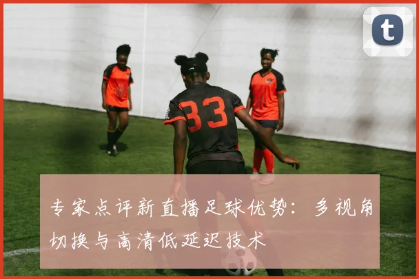 专家点评新直播足球优势：多视角切换与高清低延迟技术