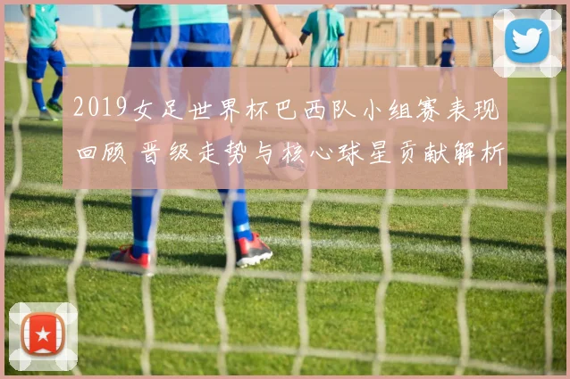 2019女足世界杯巴西队小组赛表现回顾 晋级走势与核心球星贡献解析