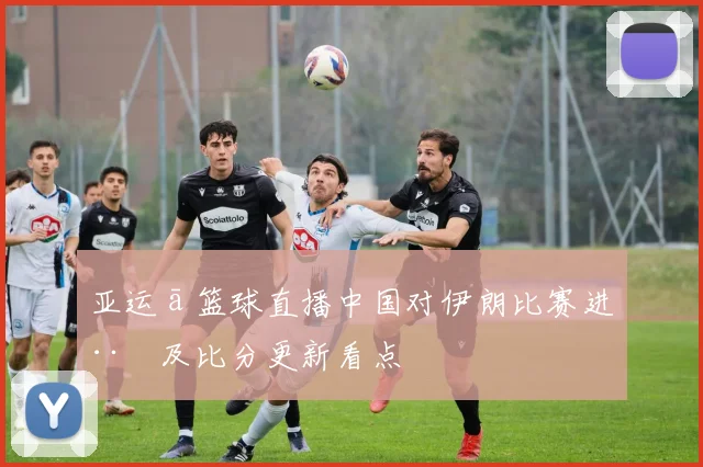 亚运ā篮球直播中国对伊朗比赛进程及比分更新看点