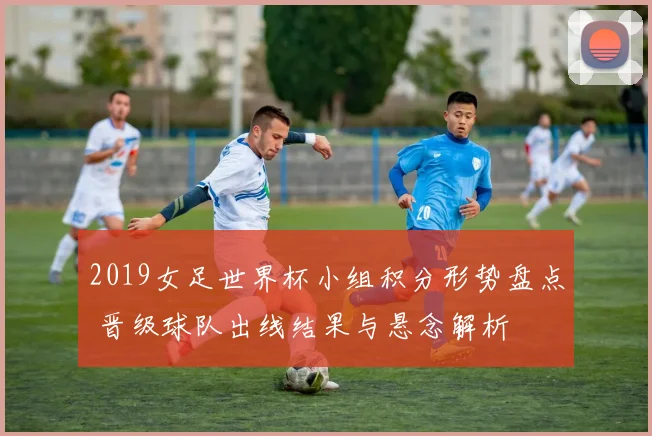 2019女足世界杯小组积分形势盘点 晋级球队出线结果与悬念解析