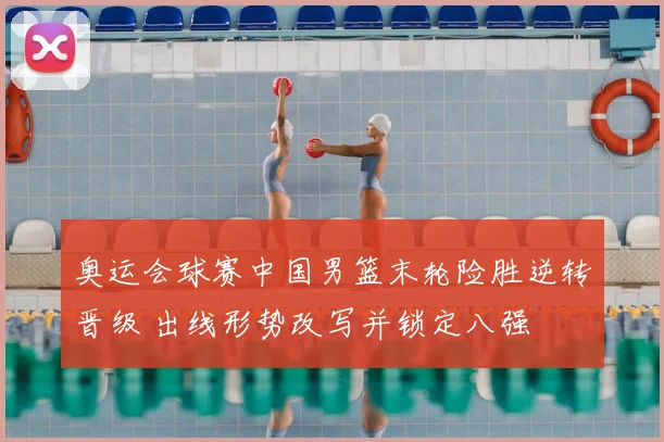 奥运会球赛中国男篮末轮险胜逆转晋级 出线形势改写并锁定八强